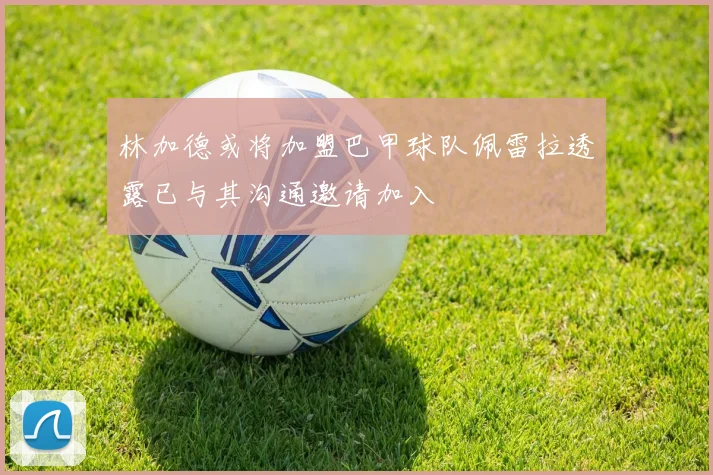 林加德或将加盟巴甲球队佩雷拉透露已与其沟通邀请加入