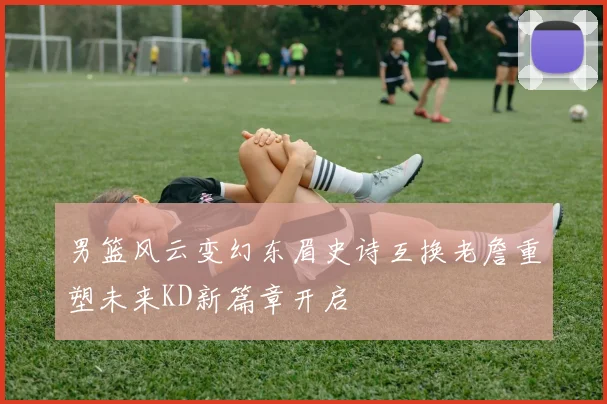 男篮风云变幻东眉史诗互换老詹重塑未来KD新篇章开启