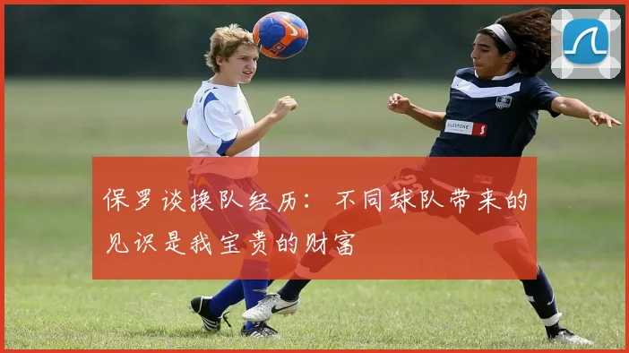 保罗谈换队经历：不同球队带来的见识是我宝贵的财富