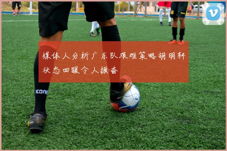 媒体人分析广东队艰难策略胡明轩状态回暖令人振奋