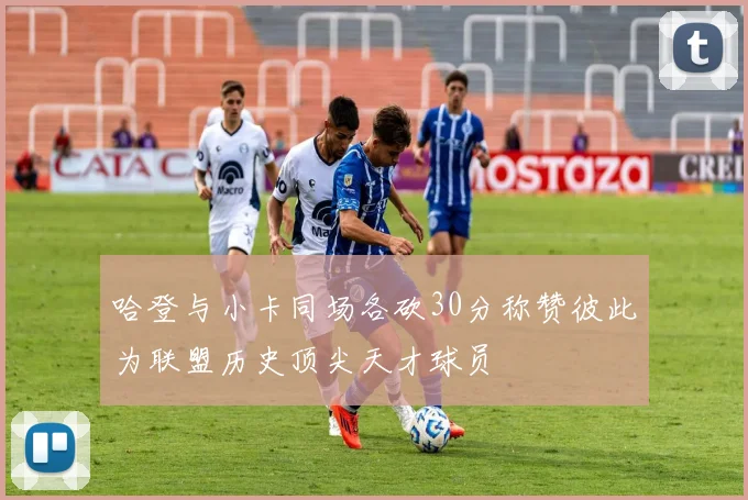 哈登与小卡同场各砍30分称赞彼此为联盟历史顶尖天才球员