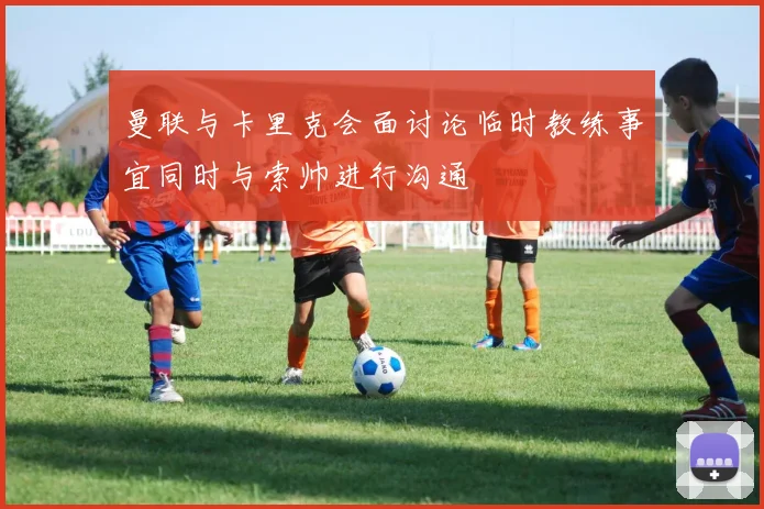 曼联与卡里克会面讨论临时教练事宜同时与索帅进行沟通