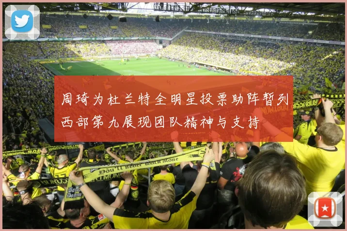 周琦为杜兰特全明星投票助阵暂列西部第九展现团队精神与支持