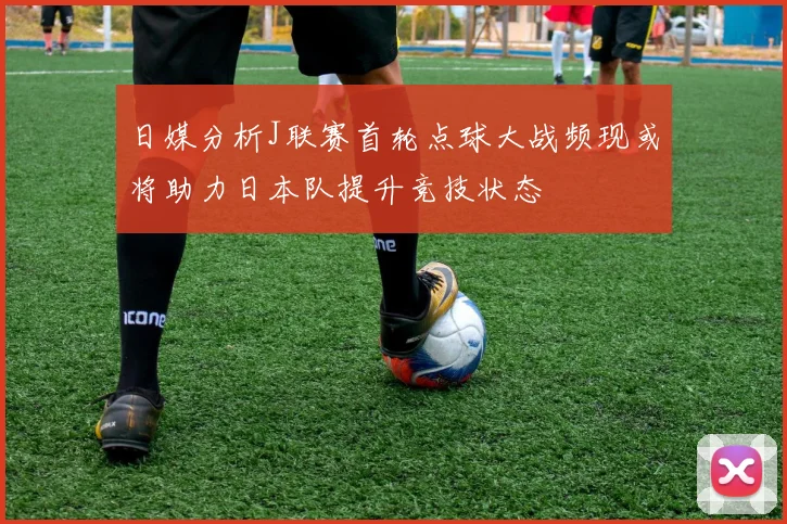 日媒分析J联赛首轮点球大战频现或将助力日本队提升竞技状态