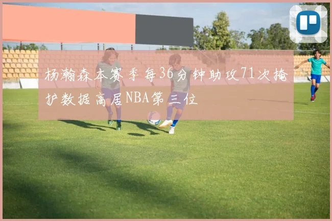 杨瀚森本赛季每36分钟助攻71次掩护数据高居NBA第三位