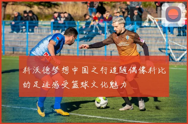 科沃德梦想中国之行追随偶像科比的足迹感受篮球文化魅力