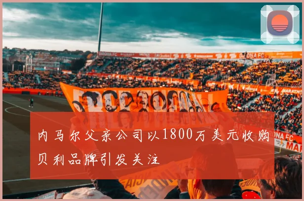 内马尔父亲公司以1800万美元收购贝利品牌引发关注