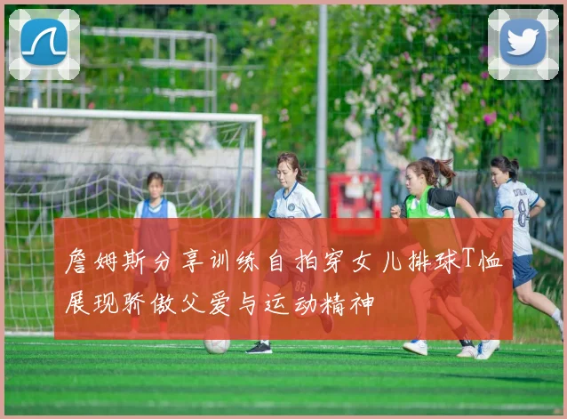 詹姆斯分享训练自拍穿女儿排球T恤展现骄傲父爱与运动精神