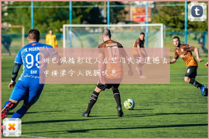 姆巴佩精彩过人后空门失误遗憾击中横梁令人扼腕叹息
