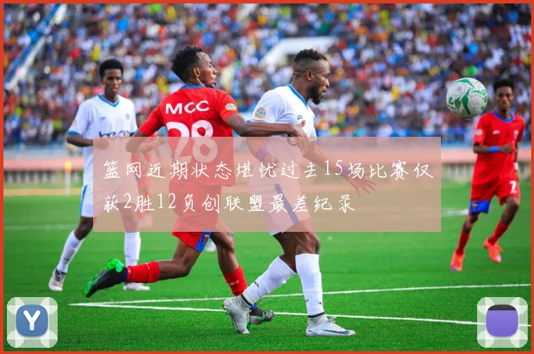 篮网近期状态堪忧过去15场比赛仅获2胜12负创联盟最差纪录