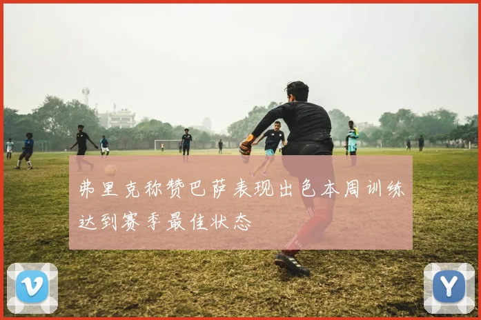 弗里克称赞巴萨表现出色本周训练达到赛季最佳状态