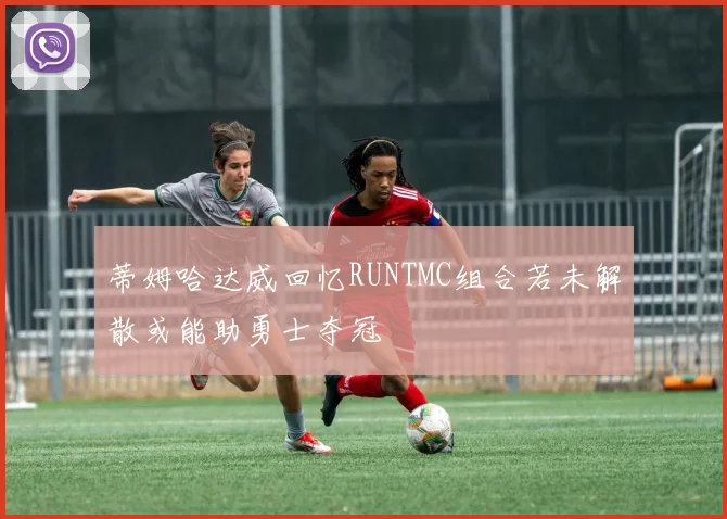 蒂姆哈达威回忆RUNTMC组合若未解散或能助勇士夺冠