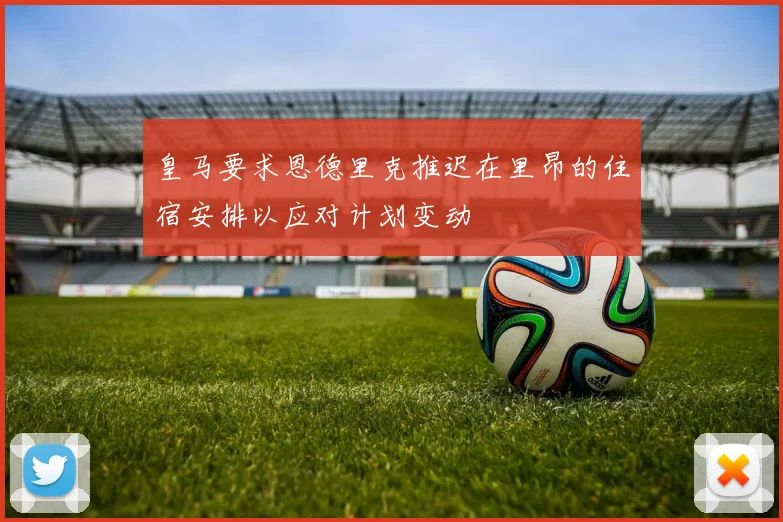 皇马要求恩德里克推迟在里昂的住宿安排以应对计划变动