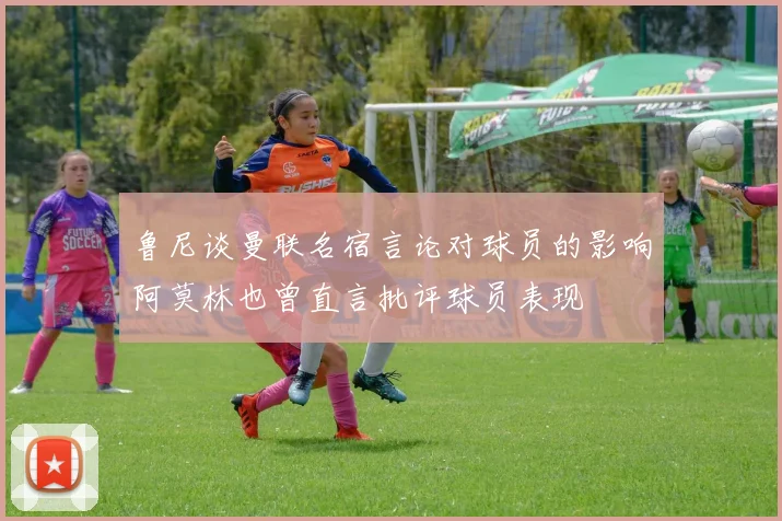 鲁尼谈曼联名宿言论对球员的影响阿莫林也曾直言批评球员表现