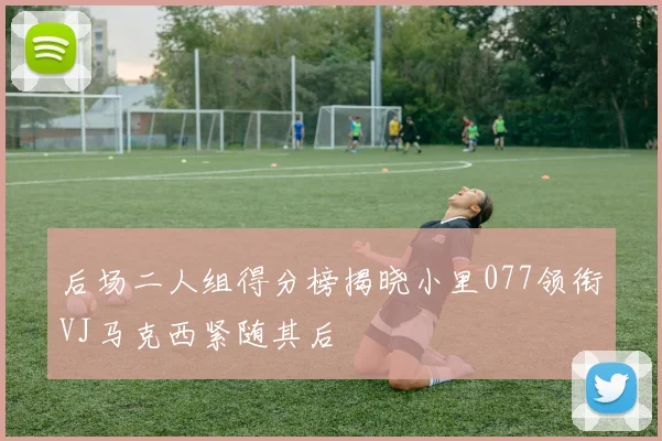 后场二人组得分榜揭晓小里077领衔VJ马克西紧随其后