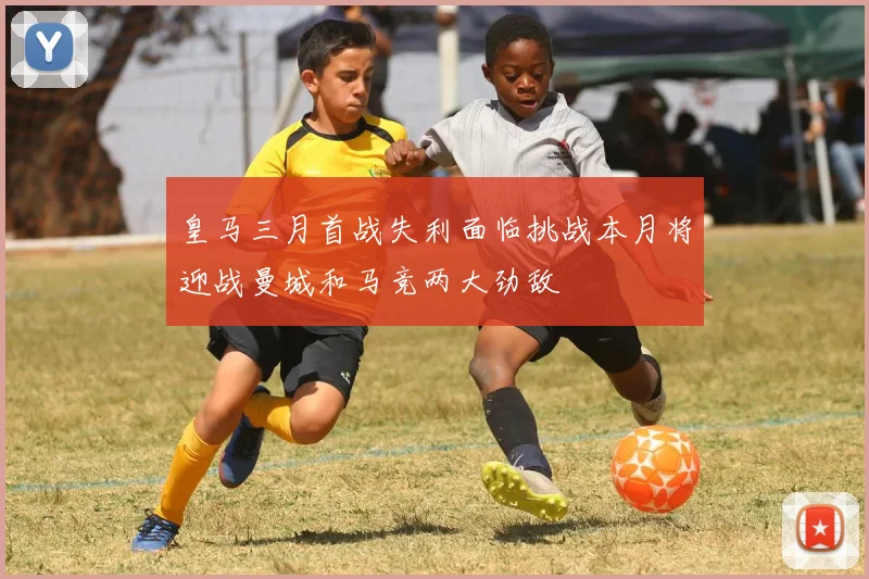 皇马三月首战失利面临挑战本月将迎战曼城和马竞两大劲敌