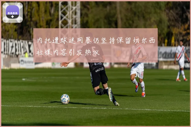 内托遭球迷网暴仍坚持保留切尔西社媒内容引发热议