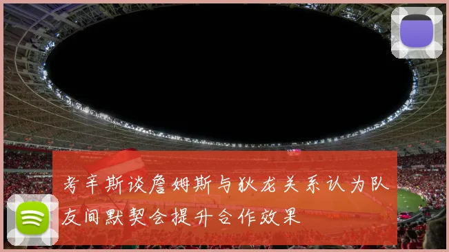考辛斯谈詹姆斯与狄龙关系认为队友间默契会提升合作效果