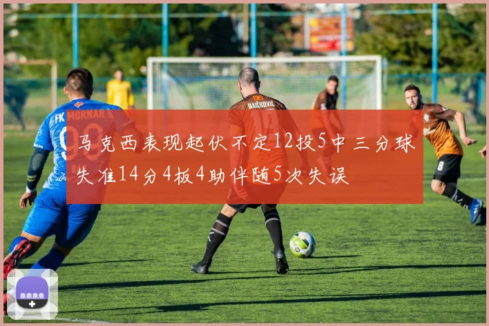 马克西表现起伏不定12投5中三分球失准14分4板4助伴随5次失误