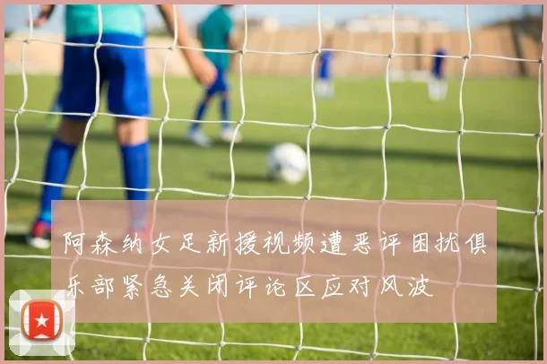 阿森纳女足新援视频遭恶评困扰俱乐部紧急关闭评论区应对风波