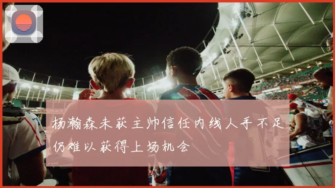 杨瀚森未获主帅信任内线人手不足仍难以获得上场机会