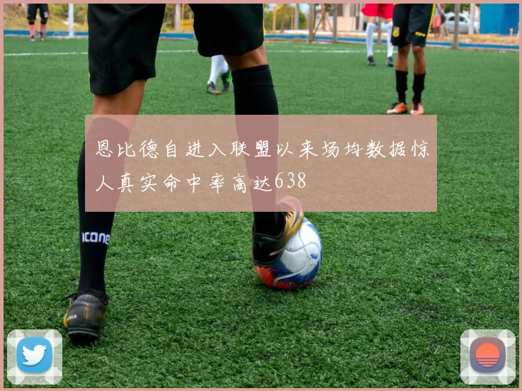 恩比德自进入联盟以来场均数据惊人真实命中率高达638