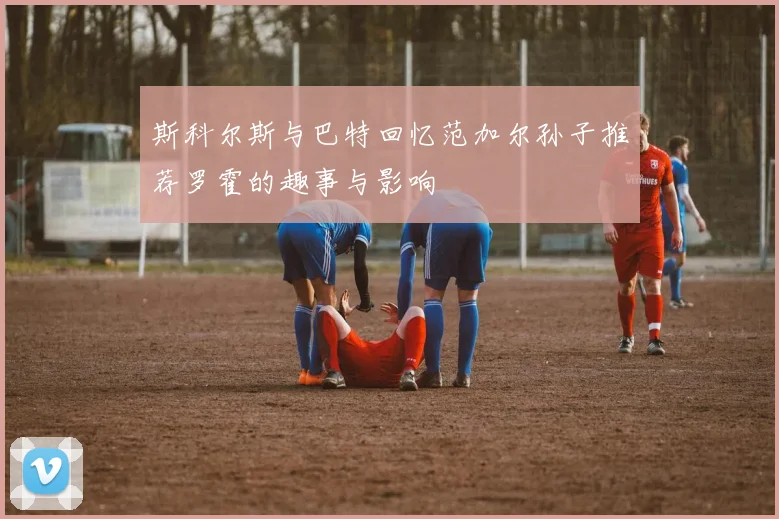 斯科尔斯与巴特回忆范加尔孙子推荐罗霍的趣事与影响