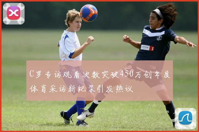 C罗专访观看次数突破450万创年度体育采访新纪录引发热议