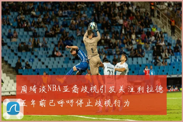 周琦谈NBA亚裔歧视引发关注利拉德五年前已呼吁停止歧视行为