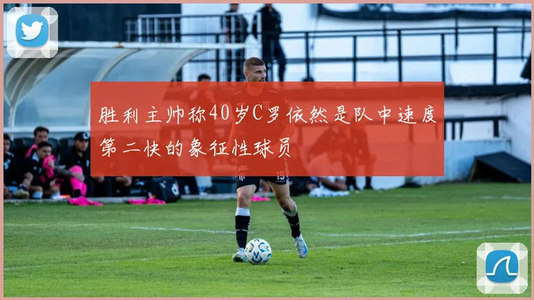 胜利主帅称40岁C罗依然是队中速度第二快的象征性球员