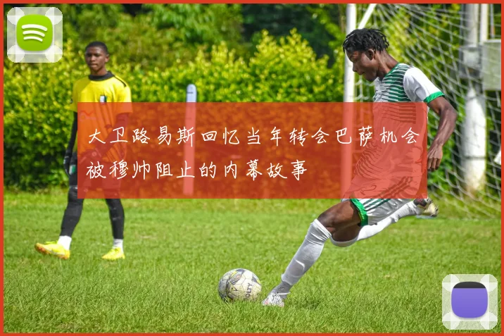 大卫路易斯回忆当年转会巴萨机会被穆帅阻止的内幕故事