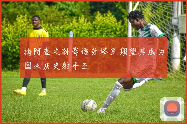 梅阿查之孙寄语劳塔罗期望其成为国米历史射手王