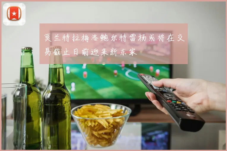 莫兰特拉梅洛鲍尔特雷杨或将在交易截止日前迎来新东家