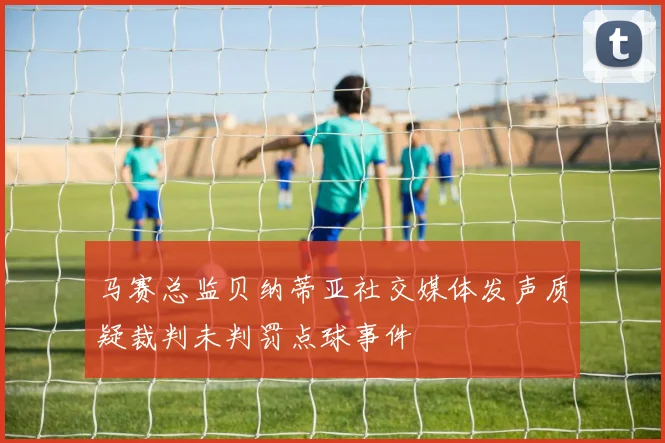 马赛总监贝纳蒂亚社交媒体发声质疑裁判未判罚点球事件