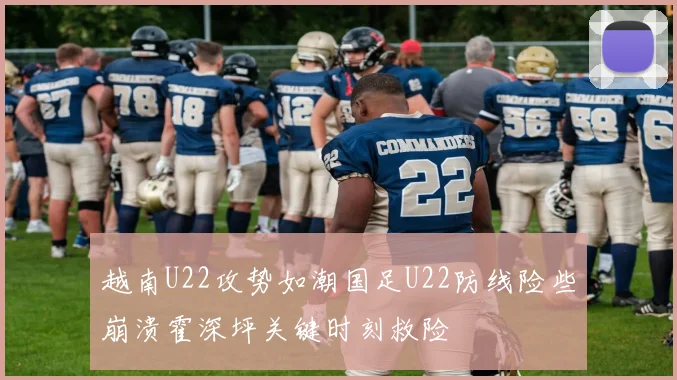 越南U22攻势如潮国足U22防线险些崩溃霍深坪关键时刻救险